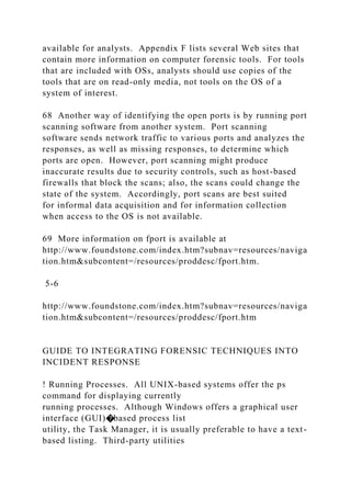 available for analysts. Appendix F lists several Web sites that
contain more information on computer forensic tools. For tools
that are included with OSs, analysts should use copies of the
tools that are on read-only media, not tools on the OS of a
system of interest.
68 Another way of identifying the open ports is by running port
scanning software from another system. Port scanning
software sends network traffic to various ports and analyzes the
responses, as well as missing responses, to determine which
ports are open. However, port scanning might produce
inaccurate results due to security controls, such as host-based
firewalls that block the scans; also, the scans could change the
state of the system. Accordingly, port scans are best suited
for informal data acquisition and for information collection
when access to the OS is not available.
69 More information on fport is available at
http://www.foundstone.com/index.htm?subnav=resources/naviga
tion.htm&subcontent=/resources/proddesc/fport.htm.
5-6
http://www.foundstone.com/index.htm?subnav=resources/naviga
tion.htm&subcontent=/resources/proddesc/fport.htm
GUIDE TO INTEGRATING FORENSIC TECHNIQUES INTO
INCIDENT RESPONSE
! Running Processes. All UNIX-based systems offer the ps
command for displaying currently
running processes. Although Windows offers a graphical user
interface (GUI)�based process list
utility, the Task Manager, it is usually preferable to have a text-
based listing. Third-party utilities
 