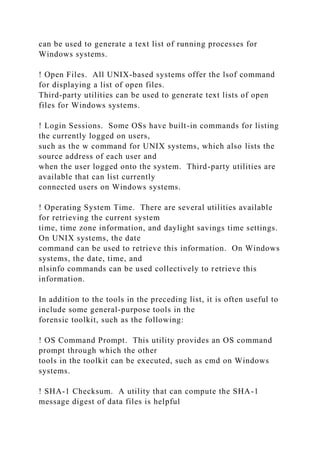 can be used to generate a text list of running processes for
Windows systems.
! Open Files. All UNIX-based systems offer the lsof command
for displaying a list of open files.
Third-party utilities can be used to generate text lists of open
files for Windows systems.
! Login Sessions. Some OSs have built-in commands for listing
the currently logged on users,
such as the w command for UNIX systems, which also lists the
source address of each user and
when the user logged onto the system. Third-party utilities are
available that can list currently
connected users on Windows systems.
! Operating System Time. There are several utilities available
for retrieving the current system
time, time zone information, and daylight savings time settings.
On UNIX systems, the date
command can be used to retrieve this information. On Windows
systems, the date, time, and
nlsinfo commands can be used collectively to retrieve this
information.
In addition to the tools in the preceding list, it is often useful to
include some general-purpose tools in the
forensic toolkit, such as the following:
! OS Command Prompt. This utility provides an OS command
prompt through which the other
tools in the toolkit can be executed, such as cmd on Windows
systems.
! SHA-1 Checksum. A utility that can compute the SHA-1
message digest of data files is helpful
 