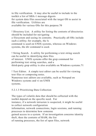 in file verification. It may also be useful to include in the
toolkit a list of SHA-1 message digests
for system data files associated with the target OS to assist in
file verification. Utilities are
available for various OSs for this purpose.70
! Directory List. A utility for listing the contents of directories
should be included for navigating
a filesystem and seeing its contents. Practically all OSs include
such a utility; for example, the ls
command is used on UNIX systems, whereas on Windows
systems, the dir command is used.
! String Search. A utility for performing a text string search
can be useful in identifying data files
of interest. UNIX systems offer the grep command for
performing text string searches, and a
third-party grep utility is also available on Windows systems.71
! Text Editor. A simple text editor can be useful for viewing
text files or composing notes.
Numerous text editors are available, such as Notepad on
Windows systems and vi on UNIX
systems.
5.2.1.3 Prioritizing Data Collection
The types of volatile data that should be collected with the
toolkit depend on the specific need. For
instance, if a network intrusion is suspected, it might be useful
to collect network configuration
information, network connections, login sessions, and running
processes to determine how someone
gained access to a system. If an investigation concerns identity
theft, then the contents of RAM, the list
of running processes, the list of open files, network
 