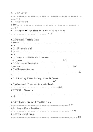 6.1.3 IP Layer
...............................................................................................
...... 6-3
6.1.4 Hardware
Layer......................................................................................
.... 6-4
6.1.5 Layers� Significance in Network Forensics
................................................. 6-4
6.2 Network Traffic Data
Sources................................................................................
6-5
6.2.1 Firewalls and
Routers.................................................................................
6-5
6.2.2 Packet Sniffers and Protocol
Analyzers...................................................... 6-5
6.2.3 Intrusion Detection
Systems....................................................................... 6 -6
6.2.4 Remote Access
.......................................................................................... 6-
7
6.2.5 Security Event Management Software
....................................................... 6-7
6.2.6 Network Forensic Analysis Tools
............................................................... 6-8
6.2.7 Other Sources
............................................................................................
6-8
6.3 Collecting Network Traffic Data
............................................................................. 6 -9
6.3.1 Legal Considerations
................................................................................. 6 -9
6.3.2 Technical Issues
...................................................................................... 6 -10
 
