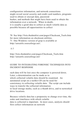 configuration information, and network connections
might reveal social security and credit card numbers, programs
used to obtain or encrypt data, password
hashes, and methods that might have been used to obtain the
information over a network. When in doubt,
it is usually a good idea to collect as much volatile data as
possible because all opportunities to collect
70 See http://lists.thedatalist.com/pages/Checksum_Tools.htm
for more information on checksum utilities.
71 One Windows version of grep is available at
http://unxutils.sourceforge.net/.
5-7
http://lists.thedatalist.com/pages/Checksum_Tools.htm
http://unxutils.sourceforge.net/
GUIDE TO INTEGRATING FORENSIC TECHNIQUES INTO
INCIDENT RESPONSE
such data will be lost once the computer is powered down.
Later, a determination can be made as to
which collected volatile data should be examined. An
automated script on a toolkit CD can be used for
consistency in collecting volatile data. The script can include
ways to transfer the collected information
to local storage media, such as a thumb drive, and to networked
drive locations.
Because volatile data has a propensity to change over time, the
order and timeliness with which volatile
data is collected is important. In most cases, analysts should
first collect information on network
 