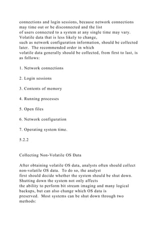 connections and login sessions, because network connections
may time out or be disconnected and the list
of users connected to a system at any single time may vary.
Volatile data that is less likely to change,
such as network configuration information, should be collected
later. The recommended order in which
volatile data generally should be collected, from first to last, is
as follows:
1. Network connections
2. Login sessions
3. Contents of memory
4. Running processes
5. Open files
6. Network configuration
7. Operating system time.
5.2.2
Collecting Non-Volatile OS Data
After obtaining volatile OS data, analysts often should collect
non-volatile OS data. To do so, the analyst
first should decide whether the system should be shut down.
Shutting down the system not only affects
the ability to perform bit stream imaging and many logical
backups, but can also change which OS data is
preserved. Most systems can be shut down through two
methods:
 