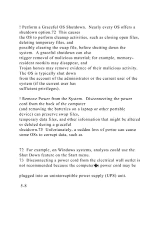 ! Perform a Graceful OS Shutdown. Nearly every OS offers a
shutdown option.72 This causes
the OS to perform cleanup activities, such as closing open files,
deleting temporary files, and
possibly clearing the swap file, before shutting down the
system. A graceful shutdown can also
trigger removal of malicious material; for example, memory-
resident rootkits may disappear, and
Trojan horses may remove evidence of their malicious activity.
The OS is typically shut down
from the account of the administrator or the current user of the
system (if the current user has
sufficient privileges).
! Remove Power from the System. Disconnecting the power
cord from the back of the computer
(and removing the batteries on a laptop or other portable
device) can preserve swap files,
temporary data files, and other information that might be altered
or deleted during a graceful
shutdown.73 Unfortunately, a sudden loss of power can cause
some OSs to corrupt data, such as
72 For example, on Windows systems, analysts could use the
Shut Down feature on the Start menu.
73 Disconnecting a power cord from the electrical wall outlet is
not recommended because the computer�s power cord may be
plugged into an uninterruptible power supply (UPS) unit.
5-8
 