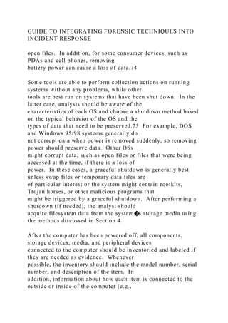 GUIDE TO INTEGRATING FORENSIC TECHNIQUES INTO
INCIDENT RESPONSE
open files. In addition, for some consumer devices, such as
PDAs and cell phones, removing
battery power can cause a loss of data.74
Some tools are able to perform collection actions on running
systems without any problems, while other
tools are best run on systems that have been shut down. In the
latter case, analysts should be aware of the
characteristics of each OS and choose a shutdown method based
on the typical behavior of the OS and the
types of data that need to be preserved.75 For example, DOS
and Windows 95/98 systems generally do
not corrupt data when power is removed suddenly, so removing
power should preserve data. Other OSs
might corrupt data, such as open files or files that were being
accessed at the time, if there is a loss of
power. In these cases, a graceful shutdown is generally best
unless swap files or temporary data files are
of particular interest or the system might contain rootkits,
Trojan horses, or other malicious programs that
might be triggered by a graceful shutdown. After performing a
shutdown (if needed), the analyst should
acquire filesystem data from the system�s storage media using
the methods discussed in Section 4.
After the computer has been powered off, all components,
storage devices, media, and peripheral devices
connected to the computer should be inventoried and labeled if
they are needed as evidence. Whenever
possible, the inventory should include the model number, serial
number, and description of the item. In
addition, information about how each item is connected to the
outside or inside of the computer (e.g.,
 