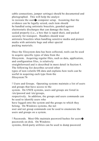 cable connections, jumper settings) should be documented and
photographed. This will help the analyst
to recreate the user�s computer setup. Assuming that the
evidence can be legally seized, each item should
be handled using antistatic bracelets, guarded against
electrostatic discharges that can damage the item,
sealed properly (i.e., a box that is taped shut), and packed
securely for transport. Handlers should wear
antistatic bracelets when handling sensitive media and protect
media with antistatic bags and other special
packing materials.
Once the filesystem data has been collected, tools can be used
to acquire specific types of data from the
filesystem. Acquiring regular files, such as data, application,
and configuration files, is relatively
straightforward and is described in more detail in Section 4.
The following list describes several other
types of non-volatile OS data and explains how tools can be
useful in acquiring each type from the
filesystem:76
! Users and Groups. Operating systems maintain a list of users
and groups that have access to the
system. On UNIX systems, users and groups are listed in
/etc/passwd and /etc/groups,
respectively. In addition, the groups and users commands can
be used to identify users who
have logged onto the system and the groups to which they
belong. On Windows systems, the net
user and net group commands can be used to enumerate the
users and groups on a system.
! Passwords. Most OSs maintain password hashes for users�
passwords on disk. On Windows
systems, third-party utilities can be used to dump password
 