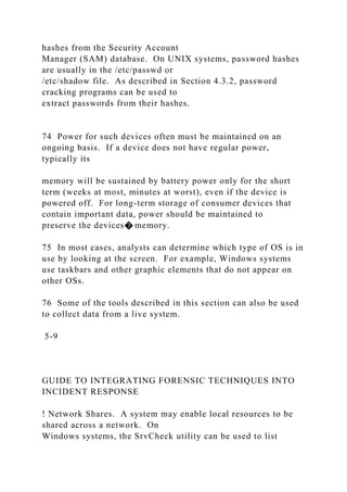 hashes from the Security Account
Manager (SAM) database. On UNIX systems, password hashes
are usually in the /etc/passwd or
/etc/shadow file. As described in Section 4.3.2, password
cracking programs can be used to
extract passwords from their hashes.
74 Power for such devices often must be maintained on an
ongoing basis. If a device does not have regular power,
typically its
memory will be sustained by battery power only for the short
term (weeks at most, minutes at worst), even if the device is
powered off. For long-term storage of consumer devices that
contain important data, power should be maintained to
preserve the devices� memory.
75 In most cases, analysts can determine which type of OS is in
use by looking at the screen. For example, Windows systems
use taskbars and other graphic elements that do not appear on
other OSs.
76 Some of the tools described in this section can also be used
to collect data from a live system.
5-9
GUIDE TO INTEGRATING FORENSIC TECHNIQUES INTO
INCIDENT RESPONSE
! Network Shares. A system may enable local resources to be
shared across a network. On
Windows systems, the SrvCheck utility can be used to list
 