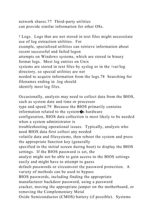 network shares.77 Third-party utilities
can provide similar information for other OSs.
! Logs. Logs that are not stored in text files might necessitate
use of log extraction utilities. For
example, specialized utilities can retrieve information about
recent successful and failed logon
attempts on Windows systems, which are stored in binary
format logs. Most log entries on Unix
systems are stored in text files by syslog or in the /var/log
directory, so special utilities are not
needed to acquire information from the logs.78 Searching for
filenames ending in .log should
identify most log files.
Occasionally, analysts may need to collect data from the BIOS,
such as system date and time or processor
type and speed.79 Because the BIOS primarily contains
information related to the system�s hardware
configuration, BIOS data collection is most likely to be needed
when a system administrator is
troubleshooting operational issues. Typically, analysts who
need BIOS data first collect any needed
volatile data and filesystems, then reboot the system and press
the appropriate function key (generally
specified in the initial screen during boot) to display the BIOS
settings. If the BIOS password is set, the
analyst might not be able to gain access to the BIOS settings
easily and might have to attempt to guess
default passwords or circumvent the password protection. A
variety of methods can be used to bypass
BIOS passwords, including finding the appropriate
manufacturer backdoor password, using a password
cracker, moving the appropriate jumper on the motherboard, or
removing the Complementary Metal
Oxide Semiconductor (CMOS) battery (if possible). Systems
 