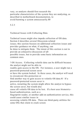 vary, so analysts should first research the
particular characteristics of the system they are analyzing, as
described in motherboard documentation, to
avoid harming a system unnecessarily.80
5.2.3
Technical Issues with Collecting Data
Technical issues might also impede collection of OS data.
Section 4 describes several filesystem-related
issues; this section focuses on additional collection issues and
provides guidance on what, if anything, can
be done to mitigate them. The intent of this section is not to
provide an exhaustive discussion of all
possible issues, but to provide some basic information on
common ones.
! OS Access. Collecting volatile data can be difficult because
the analyst might not be able to
readily gain access to the OS. For instance, a user might run a
password-protected screen saver
or have the system locked. In these cases, the analyst will need
to circumvent this protection or
find another way to gain access to volatile OS data.81 If a
password-protected screen saver is
active, restarting the system might allow the analyst to bypass
the screen saver, but would also
cause all volatile OS data to be lost. If a host uses biometric-
based authentication, such as a
fingerprint reader, or another add-on authentication service, this
could cause similar issues in
accessing volatile OS data. There are third-party utilities for
some OSs that claim to crack screen
 