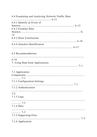 6.4 Examining and Analyzing Network Traffic Data
................................................... 6-11
6.4.1 Identify an Event of
Interest...................................................................... 6 -12
6.4.2 Examine Data
Sources............................................................................. 6-
12
6.4.3 Draw Conclusions
.................................................................................... 6 -16
6.4.4 Attacker Identification
............................................................................... 6 -17
6.5 Recommendations
..............................................................................................
6-18
7. Using Data from Applications
...................................................................................... 7 -1
7.1 Application
Components............................................................................
............ 7-1
7.1.1 Configuration Settings
................................................................................ 7 -1
7.1.2 Authentication
............................................................................................
7-2
7.1.3 Logs
...............................................................................................
............ 7-2
7.1.4 Data
...............................................................................................
............ 7-3
7.1.5 Supporting Files
......................................................................................... 7 -3
7.1.6 Application
 