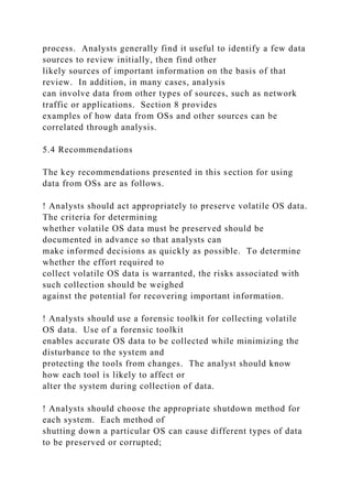 process. Analysts generally find it useful to identify a few data
sources to review initially, then find other
likely sources of important information on the basis of that
review. In addition, in many cases, analysis
can involve data from other types of sources, such as network
traffic or applications. Section 8 provides
examples of how data from OSs and other sources can be
correlated through analysis.
5.4 Recommendations
The key recommendations presented in this section for using
data from OSs are as follows.
! Analysts should act appropriately to preserve volatile OS data.
The criteria for determining
whether volatile OS data must be preserved should be
documented in advance so that analysts can
make informed decisions as quickly as possible. To determine
whether the effort required to
collect volatile OS data is warranted, the risks associated with
such collection should be weighed
against the potential for recovering important information.
! Analysts should use a forensic toolkit for collecting volatile
OS data. Use of a forensic toolkit
enables accurate OS data to be collected while minimizing the
disturbance to the system and
protecting the tools from changes. The analyst should know
how each tool is likely to affect or
alter the system during collection of data.
! Analysts should choose the appropriate shutdown method for
each system. Each method of
shutting down a particular OS can cause different types of data
to be preserved or corrupted;
 