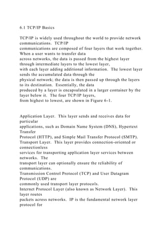 6.1 TCP/IP Basics
TCP/IP is widely used throughout the world to provide network
communications. TCP/IP
communications are composed of four layers that work together.
When a user wants to transfer data
across networks, the data is passed from the highest layer
through intermediate layers to the lowest layer,
with each layer adding additional information. The lowest layer
sends the accumulated data through the
physical network; the data is then passed up through the layers
to its destination. Essentially, the data
produced by a layer is encapsulated in a larger container by the
layer below it. The four TCP/IP layers,
from highest to lowest, are shown in Figure 6-1.
Application Layer. This layer sends and receives data for
particular
applications, such as Domain Name System (DNS), Hypertext
Transfer
Protocol (HTTP), and Simple Mail Transfer Protocol (SMTP).
Transport Layer. This layer provides connection-oriented or
connectionless
services for transporting application layer services between
networks. The
transport layer can optionally ensure the reliability of
communications.
Transmission Control Protocol (TCP) and User Datagram
Protocol (UDP) are
commonly used transport layer protocols.
Internet Protocol Layer (also known as Network Layer). This
layer routes
packets across networks. IP is the fundamental network layer
protocol for
 