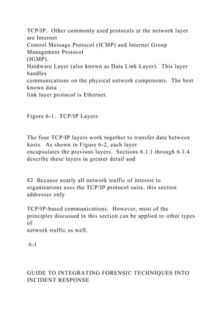 TCP/IP. Other commonly used protocols at the network layer
are Internet
Control Message Protocol (ICMP) and Internet Group
Management Protocol
(IGMP).
Hardware Layer (also known as Data Link Layer). This layer
handles
communications on the physical network components. The best
known data
link layer protocol is Ethernet.
Figure 6-1. TCP/IP Layers
The four TCP/IP layers work together to transfer data between
hosts. As shown in Figure 6-2, each layer
encapsulates the previous layers. Sections 6.1.1 through 6.1.4
describe these layers in greater detail and
82 Because nearly all network traffic of interest to
organizations uses the TCP/IP protocol suite, this section
addresses only
TCP/IP-based communications. However, most of the
principles discussed in this section can be applied to other types
of
network traffic as well.
6-1
GUIDE TO INTEGRATING FORENSIC TECHNIQUES INTO
INCIDENT RESPONSE
 