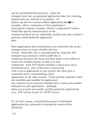 can be transmitted between hosts. After the
transport layer has encapsulated application data, the resulting
logical units are referred to as packets. (A
packet can also be created without application data�for
example, when a connection is first negotiated.)
Each packet contains a header, which is composed of various
fields that specify characteristics of the
transport protocol in use; optionally, packets may also contain a
payload, which holds the application
data.
Most applications that communicate over networks rely on the
transport layer to ensure reliable delivery
of data. Generally, this is accomplished by using the TCP
transport layer protocol, which establishes a
connection between two hosts and then makes a best effort to
ensure the reliable transfer of data over that
connection. Each TCP packet includes a source port and a
destination port. One of the ports is associated
with a server application on one system; the other port is
associated with a corresponding client
application on the other system. Client systems typically select
any available port number for application
use, whereas server systems normally have a static port number
dedicated to each application. Although
many server ports are usually used by particular applications
(e.g., FTP servers at port 21, HTTP servers
83 For this reason, a detailed discussion of individual
application layer protocols is beyond the scope of this
document.
6-2
 