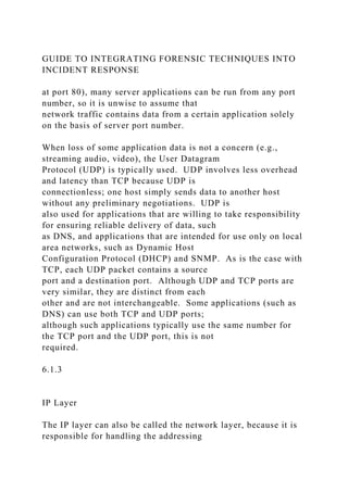 GUIDE TO INTEGRATING FORENSIC TECHNIQUES INTO
INCIDENT RESPONSE
at port 80), many server applications can be run from any port
number, so it is unwise to assume that
network traffic contains data from a certain application solely
on the basis of server port number.
When loss of some application data is not a concern (e.g.,
streaming audio, video), the User Datagram
Protocol (UDP) is typically used. UDP involves less overhead
and latency than TCP because UDP is
connectionless; one host simply sends data to another host
without any preliminary negotiations. UDP is
also used for applications that are willing to take responsibility
for ensuring reliable delivery of data, such
as DNS, and applications that are intended for use only on local
area networks, such as Dynamic Host
Configuration Protocol (DHCP) and SNMP. As is the case with
TCP, each UDP packet contains a source
port and a destination port. Although UDP and TCP ports are
very similar, they are distinct from each
other and are not interchangeable. Some applications (such as
DNS) can use both TCP and UDP ports;
although such applications typically use the same number for
the TCP port and the UDP port, this is not
required.
6.1.3
IP Layer
The IP layer can also be called the network layer, because it is
responsible for handling the addressing
 