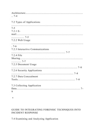 Architecture............................................................................
.. 7-4
7.2 Types of Applications
............................................................................................
7-5
7.2.1 E-
mail........................................................................................
................. 7-5
7.2.2 Web Usage
...............................................................................................
. 7-6
7.2.3 Interactive Communications
....................................................................... 7-7
7.2.4 File
Sharing...................................................................................
............. 7-7
7.2.5 Document Usage
....................................................................................... 7 -8
7.2.6 Security Applications
.................................................................................. 7 -8
7.2.7 Data Concealment
Tools............................................................................ 7 -8
7.3 Collecting Application
Data.................................................................................... 7 -
9
v
GUIDE TO INTEGRATING FORENSIC TECHNIQUES INTO
INCIDENT RESPONSE
7.4 Examining and Analyzing Application
 