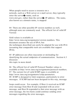 When people need to access a resource on a
network, such as a Web server or e-mail server, they typically
enter the server�s name, such as
www.nist.gov, rather than the server�s IP address. The name,
also known as a domain name, is mapped
84 There are other possible IP version numbers as well,
although none are commonly used. The official list of valid IP
Version
field values is available at
http://www.iana.org/assignments/version-numbers. This
document assumes the use of IPv4, but
the techniques described can easily be adapted for use with IPv6
(assuming that comparable tools are available that support
IPv6).
85 IP addresses are often inaccurate or misleading for
identifying the actual endpoints of communication. Section 6.3
discusses
this topic in more detail.
86 The official list of valid IP Protocol Number values is
available at http://www.iana.org/assignments/protocol-numbers.
87 The current list of valid ICMP types is available at
http://www.iana.org/assignments/icmp-parameters.
88 ICMP is designed to limit responses, particularly to error
messages. If ICMP had not been designed in this way, message
loops could occur. For example, if Host A received an ICMP
error message from Host B and responded with an error
message, and Host B responded to that error message with an
error message, the two hosts could continue sending error
messages regarding the error messages.
 