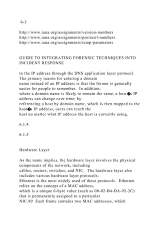 6-3
http://www.iana.org/assignments/version-numbers
http://www.iana.org/assignments/protocol-numbers
http://www.iana.org/assignments/icmp-parameters
GUIDE TO INTEGRATING FORENSIC TECHNIQUES INTO
INCIDENT RESPONSE
to the IP address through the DNS application layer protocol.
The primary reason for entering a domain
name instead of an IP address is that the former is generally
easier for people to remember. In addition,
where a domain name is likely to remain the same, a host�s IP
address can change over time; by
referencing a host by domain name, which is then mapped to the
host�s IP address, users can reach the
host no matter what IP address the host is currently using.
6.1.4
6.1.5
Hardware Layer
As the name implies, the hardware layer involves the physical
components of the network, including
cables, routers, switches, and NIC. The hardware layer also
includes various hardware layer protocols;
Ethernet is the most widely used of these protocols. Ethernet
relies on the concept of a MAC address,
which is a unique 6-byte value (such as 00-02-B4-DA-92-2C)
that is permanently assigned to a particular
NIC.89 Each frame contains two MAC addresses, which
 
