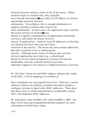 Network forensic analysis relies on all of the layers. When
analysts begin to examine data, they typically
have limited information�most likely an IP address of interest
and perhaps protocol and port
information. Nevertheless, this is enough information to
support searching common data sources for
more information. In most cases, the application layer contains
the actual activity of interest�most
attacks are against vulnerabilities in applications (including
services), and nearly all misuse involves
misuse of applications. Analysts need IP addresses so that they
can identify the hosts that may have been
involved in the activity. The hosts may also contain additional
data that would be of use in analyzing the
activity. Although some events of interest may not have
relevant application-level data (e.g., a distributed
denial of service attack designed to consume all network
bandwidth), most do; network forensics provides
important support to the analysis of application-layer activities.
89 The first 3 bytes of each MAC address indicate the vendor
of the NIC; a list of mappings is available at
http://standards.ieee.org/regauth/oui/oui.txt. However, various
software utilities are publicly available that allow people to
configure systems to spoof other MAC addresses. There have
also been cases in which manufacturers accidentally created
NICs with duplicate MAC addresses.
90 EtherType value 0x0800 is IP, while 0x0806 is ARP. See
http://www.iana.org/assignments/ethernet-numbers for more
information on EtherType values.
6-4
 