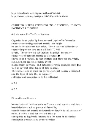 http://standards.ieee.org/regauth/oui/oui.txt
http://www.iana.org/assignments/ethernet-numbers
GUIDE TO INTEGRATING FORENSIC TECHNIQUES INTO
INCIDENT RESPONSE
6.2 Network Traffic Data Sources
Organizations typically have several types of information
sources concerning network traffic that might
be useful for network forensics. These sources collectively
capture important data from all four TCP/IP
layers. The following subsections highlight the major
categories of network traffic data sources�
firewalls and routers, packet sniffers and protocol analyzers,
IDSs, remote access, security event
management software, and network forensic analysis tools�as
well as several other types of data sources.
The subsections explain the purpose of each source described
and the type of data that is typically
collected and can potentially be collected.
6.2.1
6.2.2
Firewalls and Routers
Network-based devices such as firewalls and routers, and host-
based devices such as personal firewalls,
examine network traffic and permit or deny it based on a set of
rules. Firewalls and routers are usually
configured to log basic information for most or all denied
connection attempts and connectionless
 