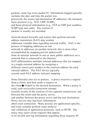 packets; some log every packet.91 Information logged typically
includes the date and time the packet was
processed, the source and destination IP addresses, the transport
layer protocol (e.g., TCP, UDP, ICMP),
and basic protocol information (e.g., TCP or UDP port numbers,
ICMP type and code). The content of
packets is usually not recorded.
Network-based firewalls and routers that perform network
address translation (NAT) may contain
additional valuable data regarding network traffic. NAT is the
process of mapping addresses on one
network to addresses on another network; this is most often
accomplished by mapping private addresses92
from an internal network to one or more public addresses on a
network that is connected to the Internet.
NAT differentiates multiple internal addresses that are mapped
to a single external address by assigning a
different source port number to the external address for each
internal address. The NAT device typically
records each NAT address and port mapping.
Some firewalls also act as proxies. A proxy receives a request
from a client, and then sends a request on
the client�s behalf to the desired destination. When a proxy is
used, each successful connection attempt
actually results in the creation of two separate connections: one
between the client and the proxy server,
and another between the proxy server and the true destination.
Proxy servers may log basic information
about each connection. Many proxies are application-specific,
and some actually perform some analysis
and validation of application protocols, such as HTTP. The
proxy may reject client requests that appear
to be invalid and log information regarding these requests.93
 