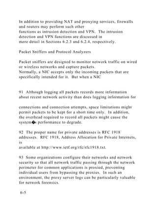 In addition to providing NAT and proxying services, firewalls
and routers may perform such other
functions as intrusion detection and VPN. The intrusion
detection and VPN functions are discussed in
more detail in Sections 6.2.3 and 6.2.4, respectively.
Packet Sniffers and Protocol Analyzers
Packet sniffers are designed to monitor network traffic on wired
or wireless networks and capture packets.
Normally, a NIC accepts only the incoming packets that are
specifically intended for it. But when a NIC
91 Although logging all packets records more information
about recent network activity than does logging information for
connections and connection attempts, space limitations might
permit packets to be kept for a short time only. In addition,
the overhead required to record all packets might cause the
system�s performance to degrade.
92 The proper name for private addresses is RFC 1918
addresses. RFC 1918, Address Allocation for Private Internets,
is
available at http://www.ietf.org/rfc/rfc1918.txt.
93 Some organizations configure their networks and network
security so that all network traffic passing through the network
perimeter for common applications is proxied, preventing
individual users from bypassing the proxies. In such an
environment, the proxy server logs can be particularly valuable
for network forensics.
6-5
 