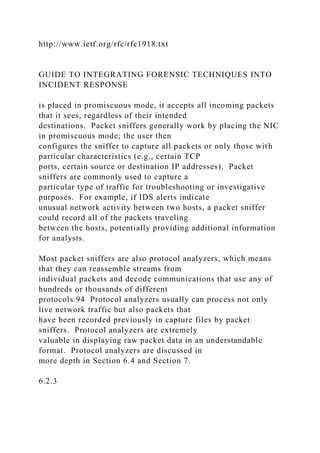 http://www.ietf.org/rfc/rfc1918.txt
GUIDE TO INTEGRATING FORENSIC TECHNIQUES INTO
INCIDENT RESPONSE
is placed in promiscuous mode, it accepts all incoming packets
that it sees, regardless of their intended
destinations. Packet sniffers generally work by placing the NIC
in promiscuous mode; the user then
configures the sniffer to capture all packets or only those with
particular characteristics (e.g., certain TCP
ports, certain source or destination IP addresses). Packet
sniffers are commonly used to capture a
particular type of traffic for troubleshooting or investigative
purposes. For example, if IDS alerts indicate
unusual network activity between two hosts, a packet sniffer
could record all of the packets traveling
between the hosts, potentially providing additional information
for analysts.
Most packet sniffers are also protocol analyzers, which means
that they can reassemble streams from
individual packets and decode communications that use any of
hundreds or thousands of different
protocols.94 Protocol analyzers usually can process not only
live network traffic but also packets that
have been recorded previously in capture files by packet
sniffers. Protocol analyzers are extremely
valuable in displaying raw packet data in an understandable
format. Protocol analyzers are discussed in
more depth in Section 6.4 and Section 7.
6.2.3
 