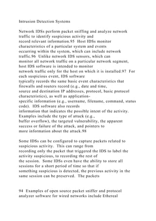 Intrusion Detection Systems
Network IDSs perform packet sniffing and analyze network
traffic to identify suspicious activity and
record relevant information.95 Host IDSs monitor
characteristics of a particular system and events
occurring within the system, which can include network
traffic.96 Unlike network IDS sensors, which can
monitor all network traffic on a particular network segment,
host IDS software is intended to monitor
network traffic only for the host on which it is installed.97 For
each suspicious event, IDS software
typically records the same basic event characteristics that
firewalls and routers record (e.g., date and time,
source and destination IP addresses, protocol, basic protocol
characteristics), as well as application-
specific information (e.g., username, filename, command, status
code). IDS software also records
information that indicates the possible intent of the activity.
Examples include the type of attack (e.g.,
buffer overflow), the targeted vulnerability, the apparent
success or failure of the attack, and pointers to
more information about the attack.98
Some IDSs can be configured to capture packets related to
suspicious activity. This can range from
recording only the packet that triggered the IDS to label the
activity suspicious, to recording the rest of
the session. Some IDSs even have the ability to store all
sessions for a short period of time so that if
something suspicious is detected, the previous activity in the
same session can be preserved. The packets
94 Examples of open source packet sniffer and protocol
analyzer software for wired networks include Ethereal
 
