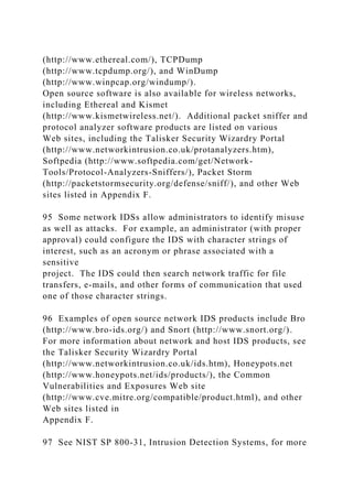 (http://www.ethereal.com/), TCPDump
(http://www.tcpdump.org/), and WinDump
(http://www.winpcap.org/windump/).
Open source software is also available for wireless networks,
including Ethereal and Kismet
(http://www.kismetwireless.net/). Additional packet sniffer and
protocol analyzer software products are listed on various
Web sites, including the Talisker Security Wizardry Portal
(http://www.networkintrusion.co.uk/protanalyzers.htm),
Softpedia (http://www.softpedia.com/get/Network-
Tools/Protocol-Analyzers-Sniffers/), Packet Storm
(http://packetstormsecurity.org/defense/sniff/), and other Web
sites listed in Appendix F.
95 Some network IDSs allow administrators to identify misuse
as well as attacks. For example, an administrator (with proper
approval) could configure the IDS with character strings of
interest, such as an acronym or phrase associated with a
sensitive
project. The IDS could then search network traffic for file
transfers, e-mails, and other forms of communication that used
one of those character strings.
96 Examples of open source network IDS products include Bro
(http://www.bro-ids.org/) and Snort (http://www.snort.org/).
For more information about network and host IDS products, see
the Talisker Security Wizardry Portal
(http://www.networkintrusion.co.uk/ids.htm), Honeypots.net
(http://www.honeypots.net/ids/products/), the Common
Vulnerabilities and Exposures Web site
(http://www.cve.mitre.org/compatible/product.html), and other
Web sites listed in
Appendix F.
97 See NIST SP 800-31, Intrusion Detection Systems, for more
 