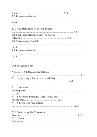 Data............................................................ 7-9
7.5 Recommendations
..............................................................................................
7-10
8. Using Data from Multiple Sources
............................................................................. .. 8-1
8.1 Suspected Network Service Worm
Infection.......................................................... 8-1
8.2 Threatening E-mail
...............................................................................................
. 8-3
8.3 Recommendations
...............................................................................................
. 8-5
List of Appendices
Appendix A� Recommendations
........................................................................................ A -1
A.1 Organizing a Forensics Capability
......................................................................... A-1
A.1.1 Forensic
Participants.............................................................................
..... A-1
A.1.2 Forensic Policies, Guidelines, and
Procedures........................................... A-1
A.1.3 Technical Preparation
................................................................................ A-2
A.2 Performing the Forensics
Process......................................................................... A-2
A.2.1 Data
Collection...............................................................................
 