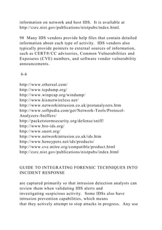 information on network and host IDS. It is available at
http://csrc.nist.gov/publications/nistpubs/index.html.
98 Many IDS vendors provide help files that contain detailed
information about each type of activity. IDS vendors also
typically provide pointers to external sources of information,
such as CERT®/CC advisories, Common Vulnerabilities and
Exposures (CVE) numbers, and software vendor vulnerability
announcements.
6-6
http://www.ethereal.com/
http://www.tcpdump.org/
http://www.winpcap.org/windump/
http://www.kismetwireless.net/
http://www.networkintrusion.co.uk/protanalyzers.htm
http://www.softpedia.com/get/Network-Tools/Protocol-
Analyzers-Sniffers/
http://packetstormsecurity.org/defense/sniff/
http://www.bro-ids.org/
http://www.snort.org/
http://www.networkintrusion.co.uk/ids.htm
http://www.honeypots.net/ids/products/
http://www.cve.mitre.org/compatible/product.html
http://csrc.nist.gov/publications/nistpubs/index.html
GUIDE TO INTEGRATING FORENSIC TECHNIQUES INTO
INCIDENT RESPONSE
are captured primarily so that intrusion detection analysts can
review them when validating IDS alerts and
investigating suspicious activity. Some IDSs also have
intrusion prevention capabilities, which means
that they actively attempt to stop attacks in progress. Any use
 