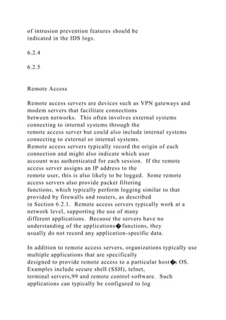 of intrusion prevention features should be
indicated in the IDS logs.
6.2.4
6.2.5
Remote Access
Remote access servers are devices such as VPN gateways and
modem servers that facilitate connections
between networks. This often involves external systems
connecting to internal systems through the
remote access server but could also include internal systems
connecting to external or internal systems.
Remote access servers typically record the origin of each
connection and might also indicate which user
account was authenticated for each session. If the remote
access server assigns an IP address to the
remote user, this is also likely to be logged. Some remote
access servers also provide packet filtering
functions, which typically perform logging similar to that
provided by firewalls and routers, as described
in Section 6.2.1. Remote access servers typically work at a
network level, supporting the use of many
different applications. Because the servers have no
understanding of the applications� functions, they
usually do not record any application-specific data.
In addition to remote access servers, organizations typically use
multiple applications that are specifically
designed to provide remote access to a particular host�s OS.
Examples include secure shell (SSH), telnet,
terminal servers,99 and remote control software. Such
applications can typically be configured to log
 