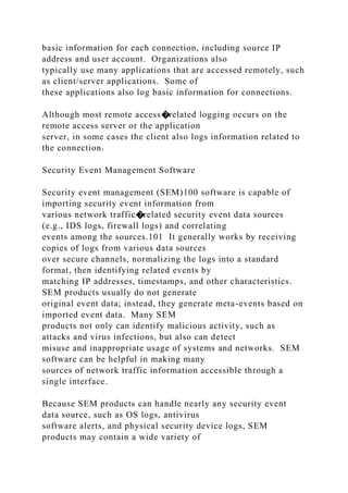 basic information for each connection, including source IP
address and user account. Organizations also
typically use many applications that are accessed remotely, such
as client/server applications. Some of
these applications also log basic information for connections.
Although most remote access�related logging occurs on the
remote access server or the application
server, in some cases the client also logs information related to
the connection.
Security Event Management Software
Security event management (SEM)100 software is capable of
importing security event information from
various network traffic�related security event data sources
(e.g., IDS logs, firewall logs) and correlating
events among the sources.101 It generally works by receiving
copies of logs from various data sources
over secure channels, normalizing the logs into a standard
format, then identifying related events by
matching IP addresses, timestamps, and other characteristics.
SEM products usually do not generate
original event data; instead, they generate meta-events based on
imported event data. Many SEM
products not only can identify malicious activity, such as
attacks and virus infections, but also can detect
misuse and inappropriate usage of systems and networks. SEM
software can be helpful in making many
sources of network traffic information accessible through a
single interface.
Because SEM products can handle nearly any security event
data source, such as OS logs, antivirus
software alerts, and physical security device logs, SEM
products may contain a wide variety of
 