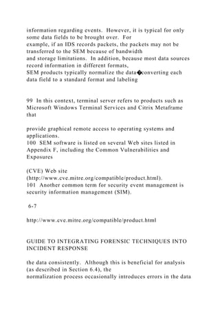 information regarding events. However, it is typical for only
some data fields to be brought over. For
example, if an IDS records packets, the packets may not be
transferred to the SEM because of bandwidth
and storage limitations. In addition, because most data sources
record information in different formats,
SEM products typically normalize the data�converting each
data field to a standard format and labeling
99 In this context, terminal server refers to products such as
Microsoft Windows Terminal Services and Citrix Metaframe
that
provide graphical remote access to operating systems and
applications.
100 SEM software is listed on several Web sites listed in
Appendix F, including the Common Vulnerabilities and
Exposures
(CVE) Web site
(http://www.cve.mitre.org/compatible/product.html).
101 Another common term for security event management is
security information management (SIM).
6-7
http://www.cve.mitre.org/compatible/product.html
GUIDE TO INTEGRATING FORENSIC TECHNIQUES INTO
INCIDENT RESPONSE
the data consistently. Although this is beneficial for analysis
(as described in Section 6.4), the
normalization process occasionally introduces errors in the data
 