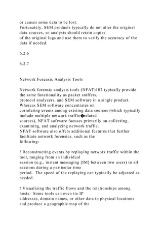 or causes some data to be lost.
Fortunately, SEM products typically do not alter the original
data sources, so analysts should retain copies
of the original logs and use them to verify the accuracy of the
data if needed.
6.2.6
6.2.7
Network Forensic Analysis Tools
Network forensic analysis tools (NFAT)102 typically provide
the same functionality as packet sniffers,
protocol analyzers, and SEM software in a single product.
Whereas SEM software concentrates on
correlating events among existing data sources (which typically
include multiple network traffic�related
sources), NFAT software focuses primarily on collecting,
examining, and analyzing network traffic.
NFAT software also offers additional features that further
facilitate network forensics, such as the
following:
! Reconstructing events by replaying network traffic within the
tool, ranging from an individual
session (e.g., instant messaging [IM] between two users) to all
sessions during a particular time
period. The speed of the replaying can typically be adjusted as
needed.
! Visualizing the traffic flows and the relationships among
hosts. Some tools can even tie IP
addresses, domain names, or other data to physical locations
and produce a geographic map of the
 