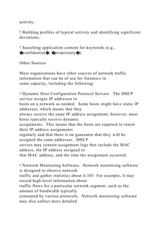 activity.
! Building profiles of typical activity and identifying significant
deviations.
! Searching application content for keywords (e.g.,
�confidential�, �proprietary�).
Other Sources
Most organizations have other sources of network traffic
information that can be of use for forensics in
some capacity, including the following:
! Dynamic Host Configuration Protocol Servers. The DHCP
service assigns IP addresses to
hosts on a network as needed. Some hosts might have static IP
addresses, which means that they
always receive the same IP address assignment; however, most
hosts typically receive dynamic
assignments. This means that the hosts are required to renew
their IP address assignments
regularly and that there is no guarantee that they will be
assigned the same addresses. DHCP
servers may contain assignment logs that include the MAC
address, the IP address assigned to
that MAC address, and the time the assignment occurred.
! Network Monitoring Software. Network monitoring software
is designed to observe network
traffic and gather statistics about it.103 For example, it may
record high-level information about
traffic flows for a particular network segment, such as the
amount of bandwidth typically
consumed by various protocols. Network monitoring software
may also collect more detailed
 