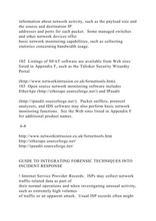 information about network activity, such as the payload size and
the source and destination IP
addresses and ports for each packet. Some managed switches
and other network devices offer
basic network monitoring capabilities, such as collecting
statistics concerning bandwidth usage.
102 Listings of NFAT software are available from Web sites
listed in Appendix F, such as the Talisker Security Wizardry
Portal
(http://www.networkintrusion.co.uk/fornettools.htm).
103 Open source network monitoring software includes
EtherApe (http://etherape.sourceforge.net/) and IPaudit
(http://ipaudit.sourceforge.net/). Packet sniffers, protocol
analyzers, and IDS software may also perform basic network
monitoring functions. See the Web sites listed in Appendix F
for additional product names.
6-8
http://www.networkintrusion.co.uk/fornettools.htm
http://etherape.sourceforge.net/
http://ipaudit.sourceforge.net/
GUIDE TO INTEGRATING FORENSIC TECHNIQUES INTO
INCIDENT RESPONSE
! Internet Service Provider Records. ISPs may collect network
traffic-related data as part of
their normal operations and when investigating unusual activity,
such as extremely high volumes
of traffic or an apparent attack. Usual ISP records often might
 