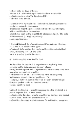 be kept only for days or hours.
Section 6.3.1 discusses legal considerations involved in
collecting network traffic data from ISPs
and other third parties.
! Client/Server Applications. Some client/server applications
used over networks may record
information regarding successful and failed usage attempts,
which could include connection-
related data such as the client�s IP address and port. The data
fields recorded (if any) vary widely
among applications.
! Hosts� Network Configurations and Connections. Sections
5.1.2 and 5.2.1 describe the types
of network information that can be collected from individual
hosts, including the TCP and UDP
ports at which a host is listening.
6.3 Collecting Network Traffic Data
As described in Section 6.2, organizations typically have
network traffic data recorded in many places
during normal operations. Organizations also use the same data
recording mechanisms to collect
additional data on an as-needed basis when investigating
incidents or troubleshooting problems. For
example, a network administrator or incident handler might
deploy a packet sniffer to examine unusual
packets sent by a host.
Network traffic data is usually recorded to a log or stored in a
packet capture file. In most cases,
collecting the data is as simple as collecting the logs and packet
capture files. Section 4 describes how to
collect files in an appropriate manner for evidentiary purposes.
 