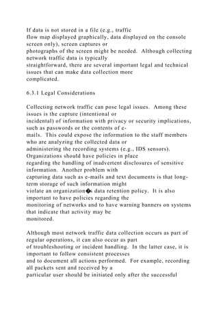 If data is not stored in a file (e.g., traffic
flow map displayed graphically, data displayed on the console
screen only), screen captures or
photographs of the screen might be needed. Although collecting
network traffic data is typically
straightforward, there are several important legal and technical
issues that can make data collection more
complicated.
6.3.1 Legal Considerations
Collecting network traffic can pose legal issues. Among these
issues is the capture (intentional or
incidental) of information with privacy or security implications,
such as passwords or the contents of e-
mails. This could expose the information to the staff members
who are analyzing the collected data or
administering the recording systems (e.g., IDS sensors).
Organizations should have policies in place
regarding the handling of inadvertent disclosures of sensitive
information. Another problem with
capturing data such as e-mails and text documents is that long-
term storage of such information might
violate an organization�s data retention policy. It is also
important to have policies regarding the
monitoring of networks and to have warning banners on systems
that indicate that activity may be
monitored.
Although most network traffic data collection occurs as part of
regular operations, it can also occur as part
of troubleshooting or incident handling. In the latter case, it is
important to follow consistent processes
and to document all actions performed. For example, recording
all packets sent and received by a
particular user should be initiated only after the successful
 