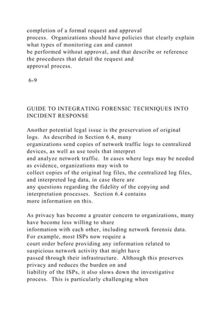 completion of a formal request and approval
process. Organizations should have policies that clearly explain
what types of monitoring can and cannot
be performed without approval, and that describe or reference
the procedures that detail the request and
approval process.
6-9
GUIDE TO INTEGRATING FORENSIC TECHNIQUES INTO
INCIDENT RESPONSE
Another potential legal issue is the preservation of original
logs. As described in Section 6.4, many
organizations send copies of network traffic logs to centralized
devices, as well as use tools that interpret
and analyze network traffic. In cases where logs may be needed
as evidence, organizations may wish to
collect copies of the original log files, the centralized log files,
and interpreted log data, in case there are
any questions regarding the fidelity of the copying and
interpretation processes. Section 6.4 contains
more information on this.
As privacy has become a greater concern to organizations, many
have become less willing to share
information with each other, including network forensic data.
For example, most ISPs now require a
court order before providing any information related to
suspicious network activity that might have
passed through their infrastructure. Although this preserves
privacy and reduces the burden on and
liability of the ISPs, it also slows down the investigative
process. This is particularly challenging when
 