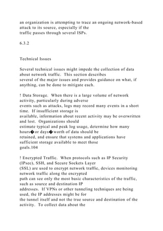 an organization is attempting to trace an ongoing network-based
attack to its source, especially if the
traffic passes through several ISPs.
6.3.2
Technical Issues
Several technical issues might impede the collection of data
about network traffic. This section describes
several of the major issues and provides guidance on what, if
anything, can be done to mitigate each.
! Data Storage. When there is a large volume of network
activity, particularly during adverse
events such as attacks, logs may record many events in a short
time. If insufficient storage is
available, information about recent activity may be overwritten
and lost. Organizations should
estimate typical and peak log usage, determine how many
hours� or days� worth of data should be
retained, and ensure that systems and applications have
sufficient storage available to meet those
goals.104
! Encrypted Traffic. When protocols such as IP Security
(IPsec), SSH, and Secure Sockets Layer
(SSL) are used to encrypt network traffic, devices monitoring
network traffic along the encrypted
path can see only the most basic characteristics of the traffic,
such as source and destination IP
addresses. If VPNs or other tunneling techniques are being
used, the IP addresses might be for
the tunnel itself and not the true source and destination of the
activity. To collect data about the
 