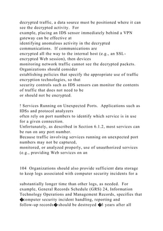 decrypted traffic, a data source must be positioned where it can
see the decrypted activity. For
example, placing an IDS sensor immediately behind a VPN
gateway can be effective at
identifying anomalous activity in the decrypted
communications. If communications are
encrypted all the way to the internal host (e.g., an SSL-
encrypted Web session), then devices
monitoring network traffic cannot see the decrypted packets.
Organizations should consider
establishing policies that specify the appropriate use of traffic
encryption technologies, so that
security controls such as IDS sensors can monitor the contents
of traffic that does not need to be
or should not be encrypted.
! Services Running on Unexpected Ports. Applications such as
IDSs and protocol analyzers
often rely on port numbers to identify which service is in use
for a given connection.
Unfortunately, as described in Section 6.1.2, most services can
be run on any port number.
Because traffic involving services running on unexpected port
numbers may not be captured,
monitored, or analyzed properly, use of unauthorized services
(e.g., providing Web services on an
104 Organizations should also provide sufficient data storage
to keep logs associated with computer security incidents for a
substantially longer time than other logs, as needed. For
example, General Records Schedule (GRS) 24, Information
Technology Operations and Management Records, specifies that
�computer security incident handling, reporting and
follow-up records� should be destroyed �3 years after all
 