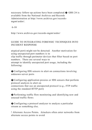 necessary follow-up actions have been completed.� GRS 24 is
available from the National Archives and Records
Administration at http://www.archives.gov/records-
mgmt/ardor/.
6-10
http://www.archives.gov/records-mgmt/ardor/
GUIDE TO INTEGRATING FORENSIC TECHNIQUES INTO
INCIDENT RESPONSE
atypical port) might not be detected. Another motivation for
using unexpected port numbers is to
slip traffic through perimeter devices that filter based on port
numbers. There are several ways to
attempt to identify unexpected port usage, including the
following:
� Configuring IDS sensors to alert on connections involving
unknown server ports
� Configuring application proxies or IDS sensors that perform
protocol analysis to alert on
connections that use an unexpected protocol (e.g., FTP traffic
using the standard HTTP port)
� Performing traffic flow monitoring and identifying new and
unusual traffic flows
� Configuring a protocol analyzer to analyze a particular
stream as something else.
! Alternate Access Points. Attackers often enter networks from
alternate access points to avoid
 