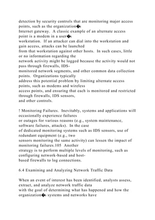 detection by security controls that are monitoring major access
points, such as the organization�s
Internet gateway. A classic example of an alternate access
point is a modem in a user�s
workstation. If an attacker can dial into the workstation and
gain access, attacks can be launched
from that workstation against other hosts. In such cases, little
or no information regarding the
network activity might be logged because the activity would not
pass through firewalls, IDS-
monitored network segments, and other common data collection
points. Organizations typically
address this potential problem by limiting alternate access
points, such as modems and wireless
access points, and ensuring that each is monitored and restricted
through firewalls, IDS sensors,
and other controls.
! Monitoring Failures. Inevitably, systems and applications will
occasionally experience failures
or outages for various reasons (e.g., system maintenance,
software failures, attacks). In the case
of dedicated monitoring systems such as IDS sensors, use of
redundant equipment (e.g., two
sensors monitoring the same activity) can lessen the impact of
monitoring failures.105 Another
strategy is to perform multiple levels of monitoring, such as
configuring network-based and host-
based firewalls to log connections.
6.4 Examining and Analyzing Network Traffic Data
When an event of interest has been identified, analysts assess,
extract, and analyze network traffic data
with the goal of determining what has happened and how the
organization�s systems and networks have
 