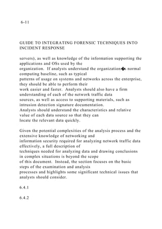 6-11
GUIDE TO INTEGRATING FORENSIC TECHNIQUES INTO
INCIDENT RESPONSE
servers), as well as knowledge of the information supporting the
applications and OSs used by the
organization. If analysts understand the organization�s normal
computing baseline, such as typical
patterns of usage on systems and networks across the enterprise,
they should be able to perform their
work easier and faster. Analysts should also have a firm
understanding of each of the network traffic data
sources, as well as access to supporting materials, such as
intrusion detection signature documentation.
Analysts should understand the characteristics and relative
value of each data source so that they can
locate the relevant data quickly.
Given the potential complexities of the analysis process and the
extensive knowledge of networking and
information security required for analyzing network traffic data
effectively, a full description of
techniques needed for analyzing data and drawing conclusions
in complex situations is beyond the scope
of this document. Instead, the section focuses on the basic
steps of the examination and analysis
processes and highlights some significant technical issues that
analysts should consider.
6.4.1
6.4.2
 