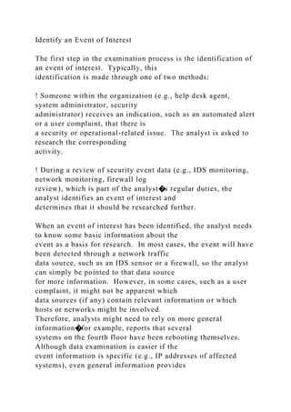 Identify an Event of Interest
The first step in the examination process is the identification of
an event of interest. Typically, this
identification is made through one of two methods:
! Someone within the organization (e.g., help desk agent,
system administrator, security
administrator) receives an indication, such as an automated alert
or a user complaint, that there is
a security or operational-related issue. The analyst is asked to
research the corresponding
activity.
! During a review of security event data (e.g., IDS monitoring,
network monitoring, firewall log
review), which is part of the analyst�s regular duties, the
analyst identifies an event of interest and
determines that it should be researched further.
When an event of interest has been identified, the analyst needs
to know some basic information about the
event as a basis for research. In most cases, the event will have
been detected through a network traffic
data source, such as an IDS sensor or a firewall, so the analyst
can simply be pointed to that data source
for more information. However, in some cases, such as a user
complaint, it might not be apparent which
data sources (if any) contain relevant information or which
hosts or networks might be involved.
Therefore, analysts might need to rely on more general
information�for example, reports that several
systems on the fourth floor have been rebooting themselves.
Although data examination is easier if the
event information is specific (e.g., IP addresses of affected
systems), even general information provides
 