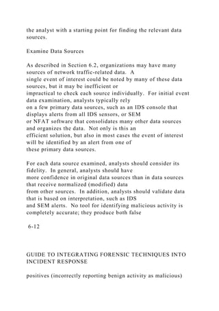 the analyst with a starting point for finding the relevant data
sources.
Examine Data Sources
As described in Section 6.2, organizations may have many
sources of network traffic-related data. A
single event of interest could be noted by many of these data
sources, but it may be inefficient or
impractical to check each source individually. For initial event
data examination, analysts typically rely
on a few primary data sources, such as an IDS console that
displays alerts from all IDS sensors, or SEM
or NFAT software that consolidates many other data sources
and organizes the data. Not only is this an
efficient solution, but also in most cases the event of interest
will be identified by an alert from one of
these primary data sources.
For each data source examined, analysts should consider its
fidelity. In general, analysts should have
more confidence in original data sources than in data sources
that receive normalized (modified) data
from other sources. In addition, analysts should validate data
that is based on interpretation, such as IDS
and SEM alerts. No tool for identifying malicious activity is
completely accurate; they produce both false
6-12
GUIDE TO INTEGRATING FORENSIC TECHNIQUES INTO
INCIDENT RESPONSE
positives (incorrectly reporting benign activity as malicious)
 