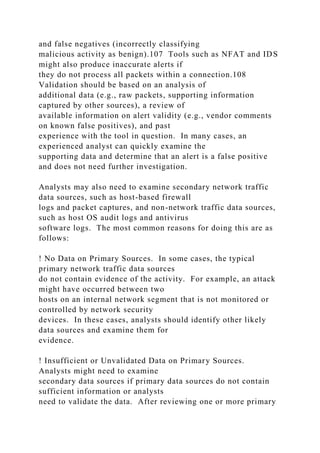 and false negatives (incorrectly classifying
malicious activity as benign).107 Tools such as NFAT and IDS
might also produce inaccurate alerts if
they do not process all packets within a connection.108
Validation should be based on an analysis of
additional data (e.g., raw packets, supporting information
captured by other sources), a review of
available information on alert validity (e.g., vendor comments
on known false positives), and past
experience with the tool in question. In many cases, an
experienced analyst can quickly examine the
supporting data and determine that an alert is a false positive
and does not need further investigation.
Analysts may also need to examine secondary network traffic
data sources, such as host-based firewall
logs and packet captures, and non-network traffic data sources,
such as host OS audit logs and antivirus
software logs. The most common reasons for doing this are as
follows:
! No Data on Primary Sources. In some cases, the typical
primary network traffic data sources
do not contain evidence of the activity. For example, an attack
might have occurred between two
hosts on an internal network segment that is not monitored or
controlled by network security
devices. In these cases, analysts should identify other likely
data sources and examine them for
evidence.
! Insufficient or Unvalidated Data on Primary Sources.
Analysts might need to examine
secondary data sources if primary data sources do not contain
sufficient information or analysts
need to validate the data. After reviewing one or more primary
 