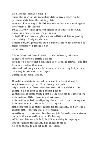 data sources, analysts should
query the appropriate secondary data sources based on the
pertinent data from the primary data
sources. For example, if IDS records indicate an attack against
the system at IP address
10.20.30.40 with an apparent origin of IP address 10.3.0.1,
querying other data sources using one
or both IP addresses might uncover additional data regarding
the activity. Analysts also use
timestamps,109 protocols, port numbers, and other common data
fields to narrow their search as
necessary.
! Best Source of Data Elsewhere. Occasionally, the best
sources of network traffic data are
located on a particular host, such as host-based firewall and IDS
logs on a system that was
attacked. Although such data sources can be very helpful, their
data may be altered or destroyed
during a successful attack.
If additional data is needed but cannot be located and the
suspicious activity is still occurring, analysts
might need to perform more data collection activities. For
example, an analyst could perform packet
captures at an appropriate point on the network to gather more
information. Other ways to collect more
information include configuring firewalls or routers to log more
information on certain activity, setting an
IDS signature to capture packets for the activity, and writing a
custom IDS signature that alerts when a
specific activity occurs. See Section 6.2 for additional guidance
on tools that can collect data. Collecting
additional data may be helpful if the activity is ongoing or
intermittent; if the activity has ended, there is
no opportunity to collect additional data.
 