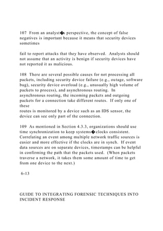 107 From an analyst�s perspective, the concept of false
negatives is important because it means that security devices
sometimes
fail to report attacks that they have observed. Analysts should
not assume that an activity is benign if security devices have
not reported it as malicious.
108 There are several possible causes for not processing all
packets, including security device failure (e.g., outage, software
bug), security device overload (e.g., unusually high volume of
packets to process), and asynchronous routing. In
asynchronous routing, the incoming packets and outgoing
packets for a connection take different routes. If only one of
these
routes is monitored by a device such as an IDS sensor, the
device can see only part of the connection.
109 As mentioned in Section 4.3.3, organizations should use
time synchronization to keep systems� clocks consistent.
Correlating an event among multiple network traffic sources is
easier and more effective if the clocks are in synch. If event
data sources are on separate devices, timestamps can be helpful
in confirming the path that the packets used. (When packets
traverse a network, it takes them some amount of time to get
from one device to the next.)
6-13
GUIDE TO INTEGRATING FORENSIC TECHNIQUES INTO
INCIDENT RESPONSE
 
