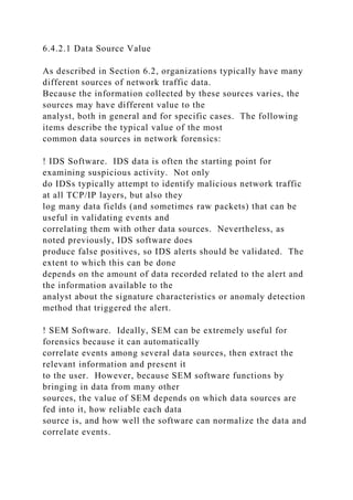 6.4.2.1 Data Source Value
As described in Section 6.2, organizations typically have many
different sources of network traffic data.
Because the information collected by these sources varies, the
sources may have different value to the
analyst, both in general and for specific cases. The following
items describe the typical value of the most
common data sources in network forensics:
! IDS Software. IDS data is often the starting point for
examining suspicious activity. Not only
do IDSs typically attempt to identify malicious network traffic
at all TCP/IP layers, but also they
log many data fields (and sometimes raw packets) that can be
useful in validating events and
correlating them with other data sources. Nevertheless, as
noted previously, IDS software does
produce false positives, so IDS alerts should be validated. The
extent to which this can be done
depends on the amount of data recorded related to the alert and
the information available to the
analyst about the signature characteristics or anomaly detection
method that triggered the alert.
! SEM Software. Ideally, SEM can be extremely useful for
forensics because it can automatically
correlate events among several data sources, then extract the
relevant information and present it
to the user. However, because SEM software functions by
bringing in data from many other
sources, the value of SEM depends on which data sources are
fed into it, how reliable each data
source is, and how well the software can normalize the data and
correlate events.
 
